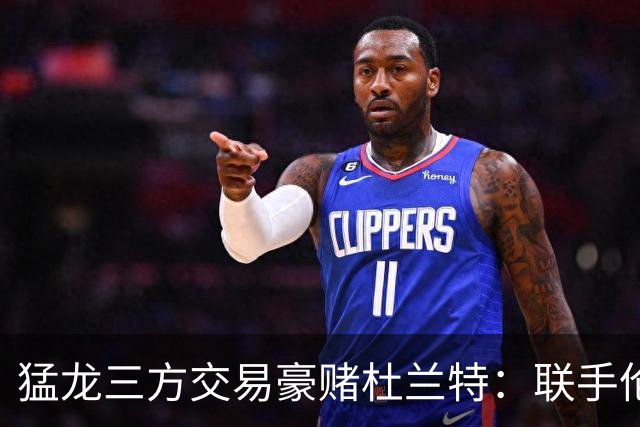 猛龙三方交易豪赌杜兰特：联手伦纳德巴恩斯组三巨头