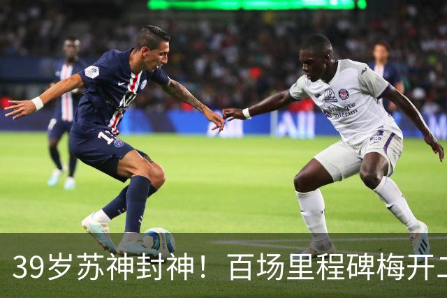 39岁苏神封神！百场里程碑梅开二度，100场50球30助诠释不老传奇
