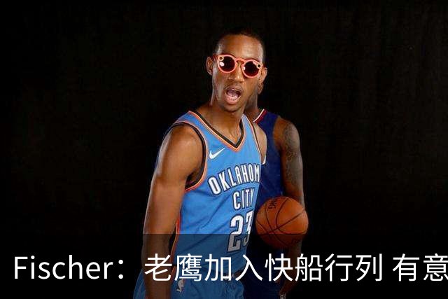 Fischer：老鹰加入快船行列 有意通过先签后换得到沃特森